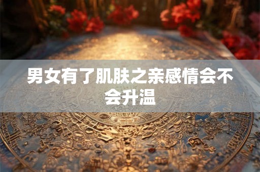 男女有了肌肤之亲感情会不会升温 男女有了肌肤之亲感情会不会升温