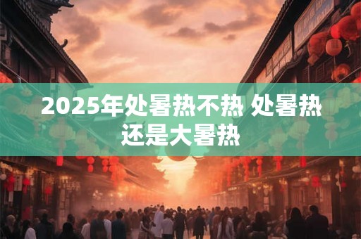 2025年处暑热不热 处暑热还是大暑热 2025年处暑热不热 处暑热还是大暑热