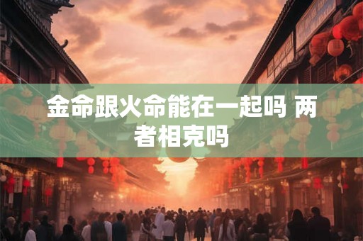 金命跟火命能在一起吗 两者相克吗 金命跟火命能在一起吗 两者相克吗