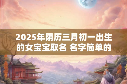 2025年阴历三月初一出生的女宝宝取名 名字简单的