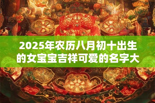 2025年农历八月初十出生的女宝宝吉祥可爱的名字大全 2025年农历八月初十出生的女宝宝吉祥可爱的名字大全