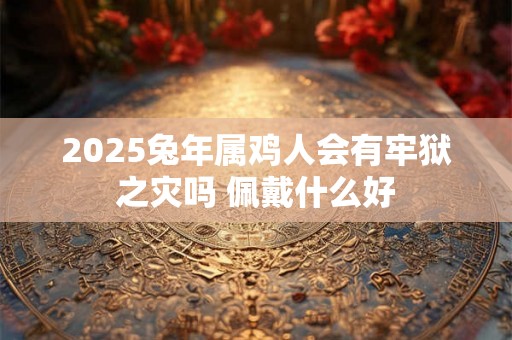 2025兔年属鸡人会有牢狱之灾吗 佩戴什么好 2025兔年属鸡人会有牢狱之灾吗 佩戴什么好