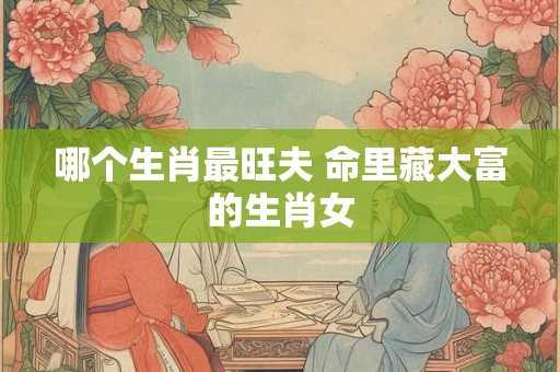 哪个生肖最旺夫 命里藏大富的生肖女 哪个生肖最旺夫 命里藏大富的生肖女