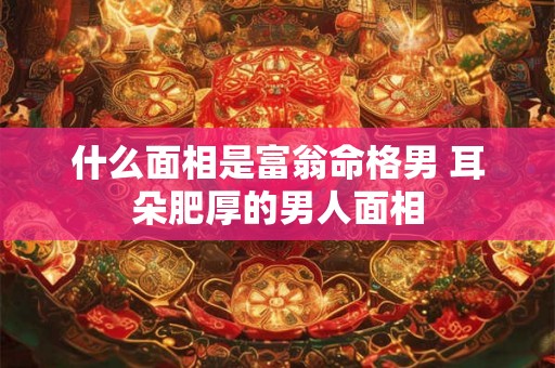 什么面相是富翁命格男 耳朵肥厚的男人面相