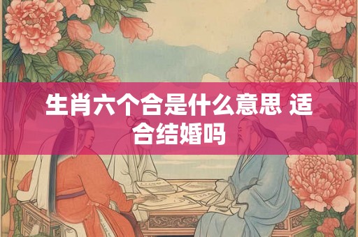 生肖六个合是什么意思 适合结婚吗 生肖六个合是什么意思 适合结婚吗