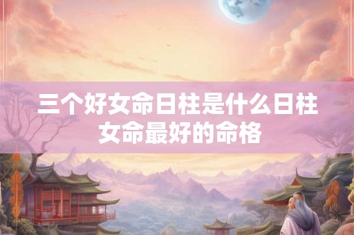 三个好女命日柱是什么日柱 女命最好的命格 三个好女命日柱是什么日柱 女命最好的命格
