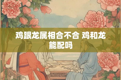 鸡跟龙属相合不合 鸡和龙能配吗 鸡跟龙属相合不合 鸡和龙能配吗
