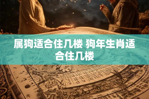 属狗适合住几楼 狗年生肖适合住几楼 属狗适合住几楼 狗年生肖适合住几楼