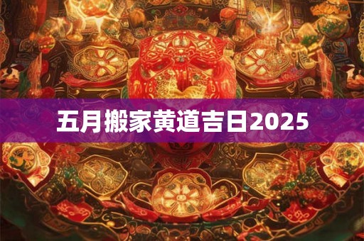 五月搬家黄道吉日2025 五月搬家黄道吉日2025