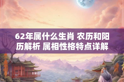 62年属什么生肖 农历和阳历解析 属相性格特点详解 62年属什么生肖 农历和阳历解析 属相性格特点详解