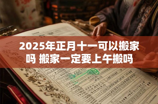 2025年正月十一可以搬家吗 搬家一定要上午搬吗 2025年正月十一可以搬家吗 搬家一定要上午搬吗