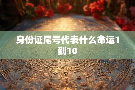 身份证尾号代表什么命运1到10 身份证尾号代表什么命运1到10