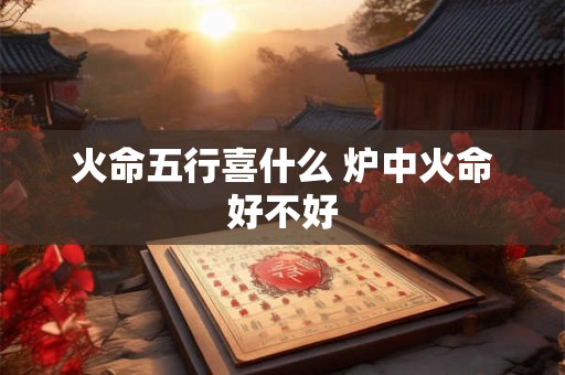 火命五行喜什么 炉中火命好不好 火命五行喜什么 炉中火命好不好