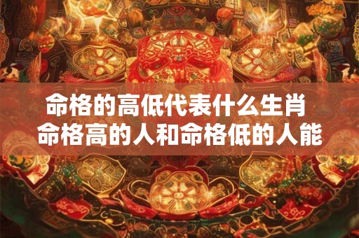 命格的高低代表什么生肖 命格高的人和命格低的人能在一起吗 命格的高低代表什么生肖 命格高的人和命格低的人能在一起吗