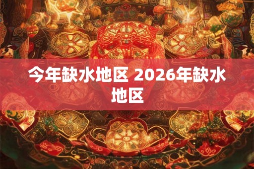 今年缺水地区 2026年缺水地区 今年缺水地区 2026年缺水地区