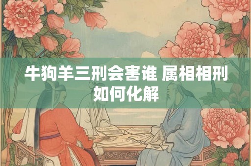 牛狗羊三刑会害谁 属相相刑如何化解 牛狗羊三刑会害谁 属相相刑如何化解