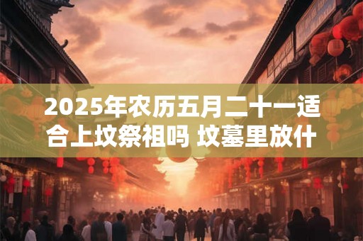 2025年农历五月二十一适合上坟祭祖吗 坟墓里放什么对下代好 2025年农历五月二十一适合上坟祭祖吗 坟墓里放什么对下代好