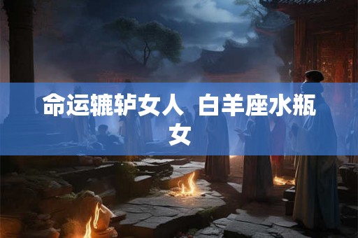 命运辘轳女人 白羊座水瓶女 命运辘轳女人 白羊座水瓶女