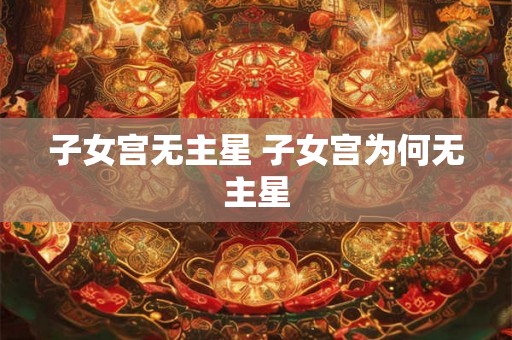 子女宫无主星 子女宫为何无主星 子女宫无主星 子女宫为何无主星