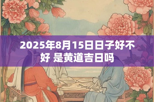2025年8月15日日子好不好 是黄道吉日吗 2025年8月15日日子好不好 是黄道吉日吗