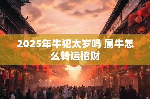 2025年牛犯太岁吗 属牛怎么转运招财 2025年牛犯太岁吗 属牛怎么转运招财