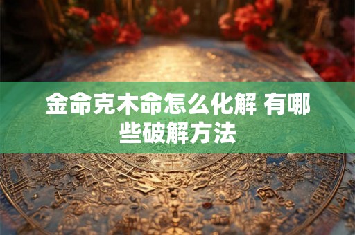 金命克木命怎么化解 有哪些破解方法 金命克木命怎么化解 有哪些破解方法
