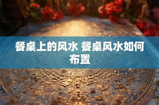 餐桌上的风水 餐桌风水如何布置 餐桌上的风水 餐桌风水如何布置