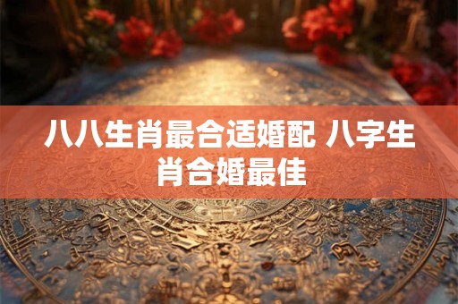 八八生肖最合适婚配 八字生肖合婚最佳 八八生肖最合适婚配 八字生肖合婚最佳