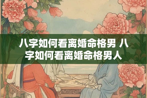 八字如何看离婚命格男 八字如何看离婚命格男人