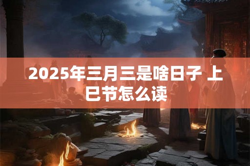 2025年三月三是啥日子 上巳节怎么读 2025年三月三是啥日子 上巳节怎么读