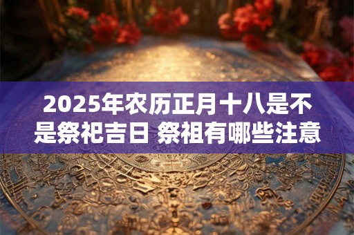 2025年农历正月十八是不是祭祀吉日 祭祖有哪些注意事项 2025年农历正月十八是不是祭祀吉日 祭祖有哪些注意事项