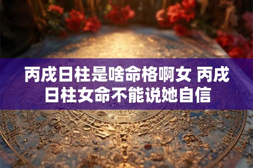 丙戌日柱是啥命格啊女 丙戌日柱女命不能说她自信 丙戌日柱是啥命格啊女 丙戌日柱女命不能说她自信