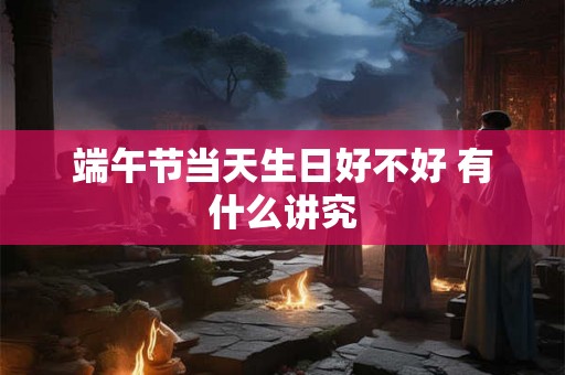 端午节当天生日好不好 有什么讲究 端午节当天生日好不好 有什么讲究