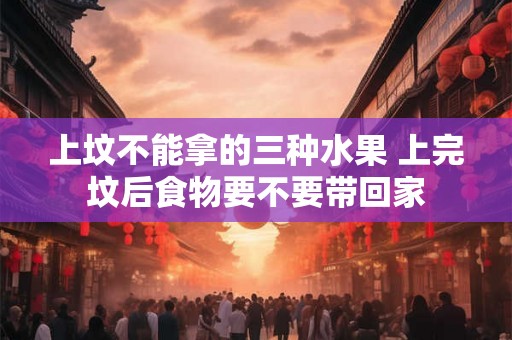 上坟不能拿的三种水果 上完坟后食物要不要带回家 上坟不能拿的三种水果 上完坟后食物要不要带回家