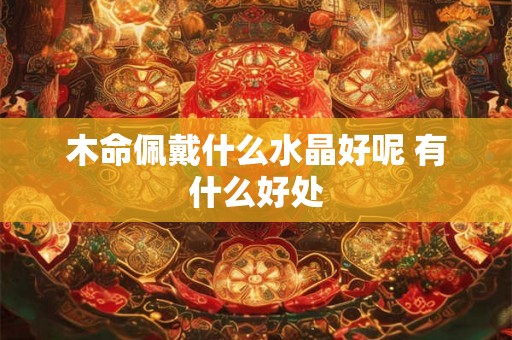 木命佩戴什么水晶好呢 有什么好处 木命佩戴什么水晶好呢 有什么好处