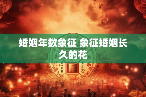 婚姻年数象征 象征婚姻长久的花 婚姻年数象征 象征婚姻长久的花