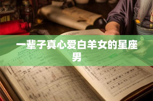 一辈子真心爱白羊女的星座男 一辈子真心爱白羊女的星座男