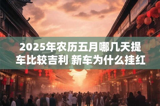 2025年农历五月哪几天提车比较吉利 新车为什么挂红布 2025年农历五月哪几天提车比较吉利 新车为什么挂红布