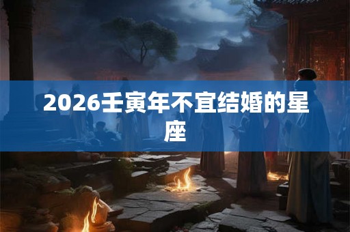 2026壬寅年不宜结婚的星座 2026壬寅年不宜结婚的星座