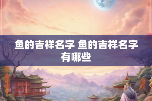 鱼的吉祥名字 鱼的吉祥名字有哪些 鱼的吉祥名字 鱼的吉祥名字有哪些