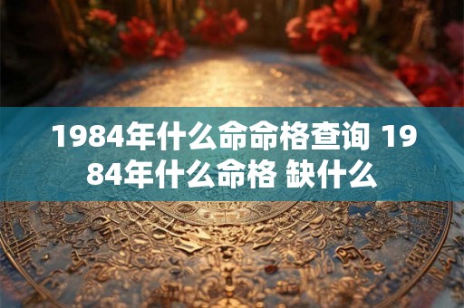 1984年什么命命格查询 1984年什么命格 缺什么 1984年什么命命格查询 1984年什么命格 缺什么