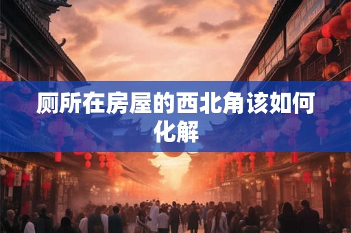 厕所在房屋的西北角该如何化解 厕所在房屋的西北角该如何化解