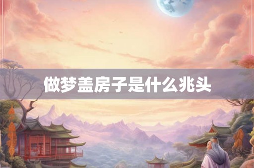 做梦盖房子是什么兆头 做梦盖房子是什么兆头