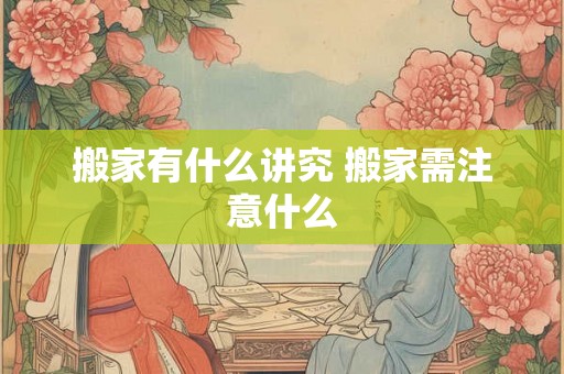 搬家有什么讲究 搬家需注意什么 搬家有什么讲究 搬家需注意什么