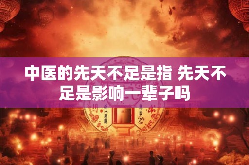 中医的先天不足是指 先天不足是影响一辈子吗 中医的先天不足是指 先天不足是影响一辈子吗