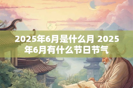 2025年6月是什么月 2025年6月有什么节日节气 2025年6月是什么月 2025年6月有什么节日节气