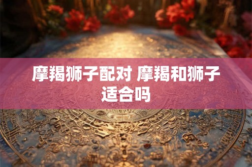 摩羯狮子配对 摩羯和狮子适合吗 摩羯狮子配对 摩羯和狮子适合吗