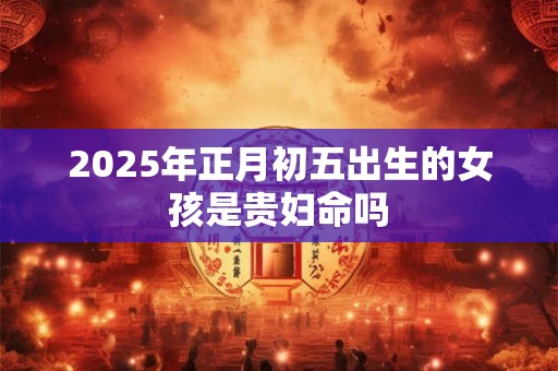 2025年正月初五出生的女孩是贵妇命吗 2025年正月初五出生的女孩是贵妇命吗