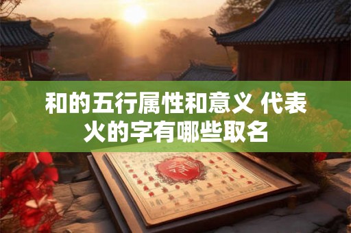 和的五行属性和意义 代表火的字有哪些取名 和的五行属性和意义 代表火的字有哪些取名