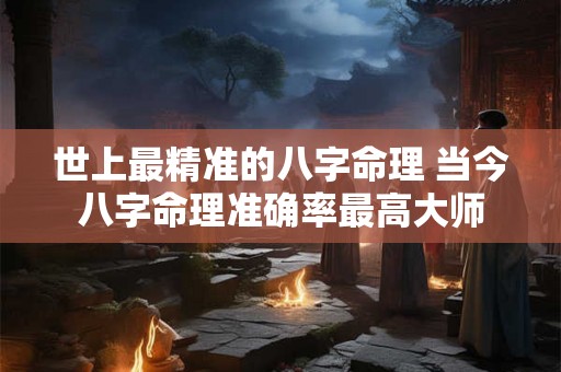 世上最精准的八字命理 当今八字命理准确率最高大师 世上最精准的八字命理 当今八字命理准确率最高大师